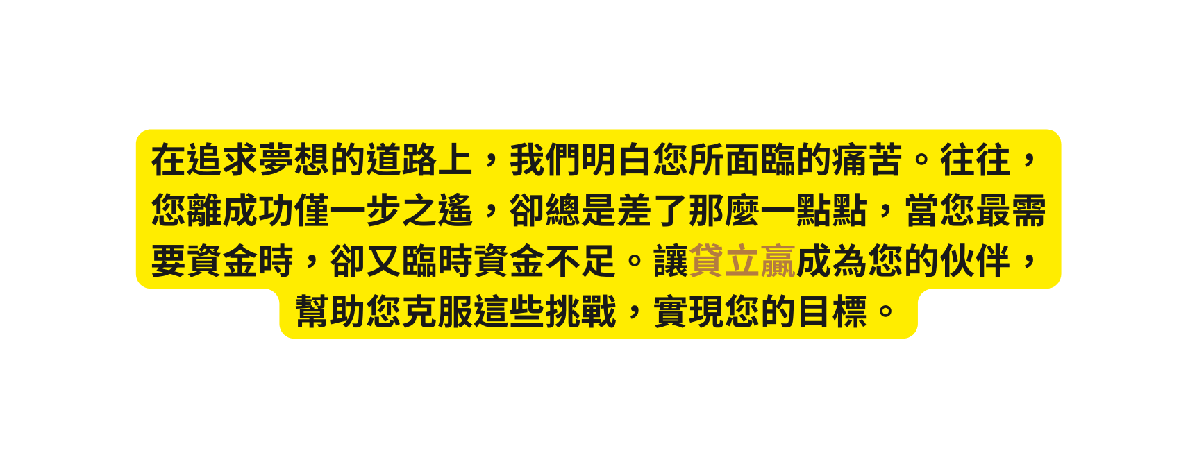 在追求夢想的道路上 我們明白您所面臨的痛苦 往往 您離成功僅一步之遙 卻總是差了那麼一點點 當您最需要資金時 卻又臨時資金不足 讓貸立贏成為您的伙伴 幫助您克服這些挑戰 實現您的目標